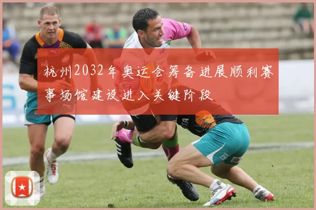 杭州2032年奥运会筹备进展顺利赛事场馆建设进入关键阶段