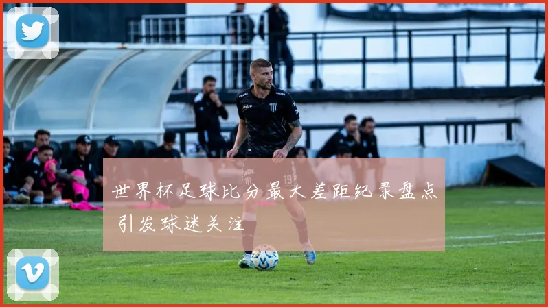 世界杯足球比分最大差距纪录盘点 引发球迷关注