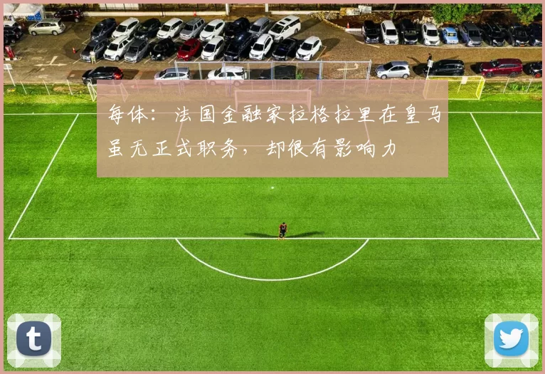 每体：法国金融家拉格拉里在皇马虽无正式职务，却很有影响力