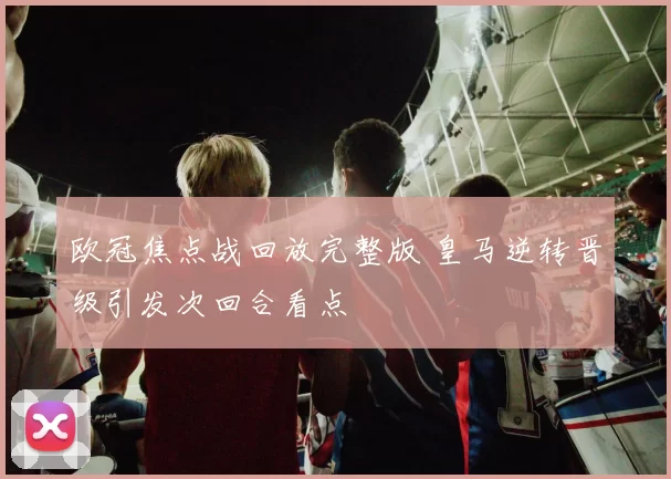 欧冠焦点战回放完整版 皇马逆转晋级引发次回合看点