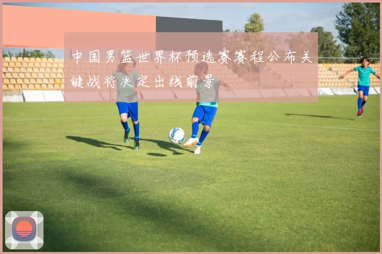 中国男篮世界杯预选赛赛程公布关键战将决定出线前景