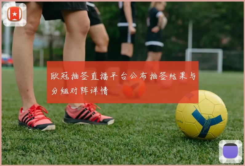 欧冠抽签直播平台公布抽签结果与分组对阵详情